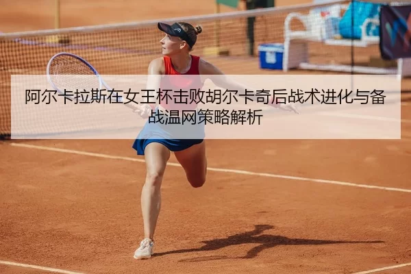 阿尔卡拉斯在女王杯击败胡尔卡奇后战术进化与备战温网策略解析
