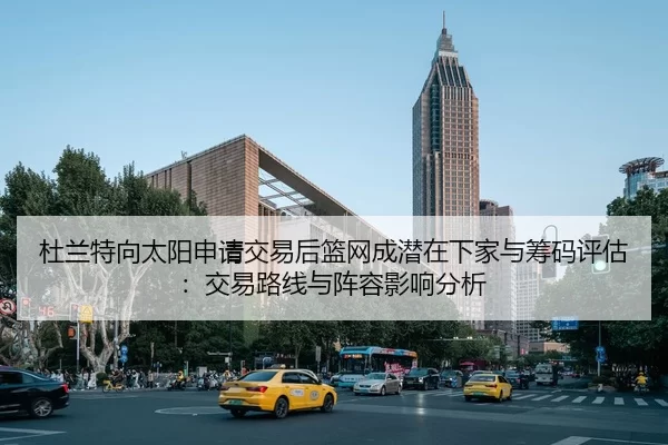 杜兰特向太阳申请交易后篮网成潜在下家与筹码评估：交易路线与阵容影响分析